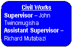 Rounded Rectangle: Civil Works  Supervisor &ndash; John Twinomugisha   Assistant Supervisor &ndash; Richard Mutabazi       